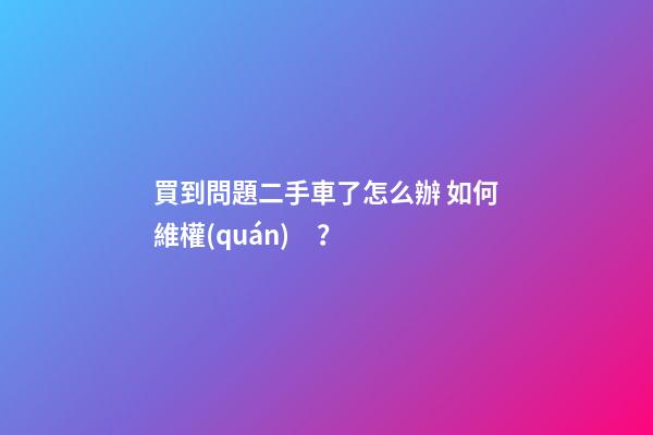 買到問題二手車了怎么辦 如何維權(quán)？